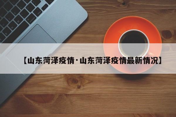 【山东菏泽疫情·山东菏泽疫情最新情况】