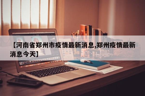 【河南省郑州市疫情最新消息,郑州疫情最新消息今天】
