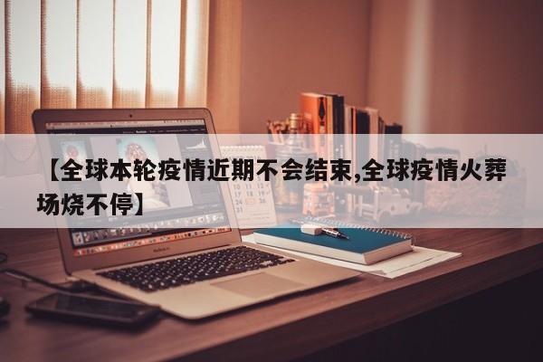 【全球本轮疫情近期不会结束,全球疫情火葬场烧不停】