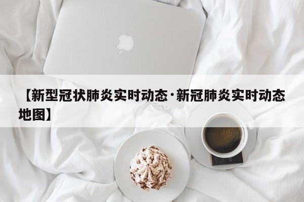 【新型冠状肺炎实时动态·新冠肺炎实时动态地图】