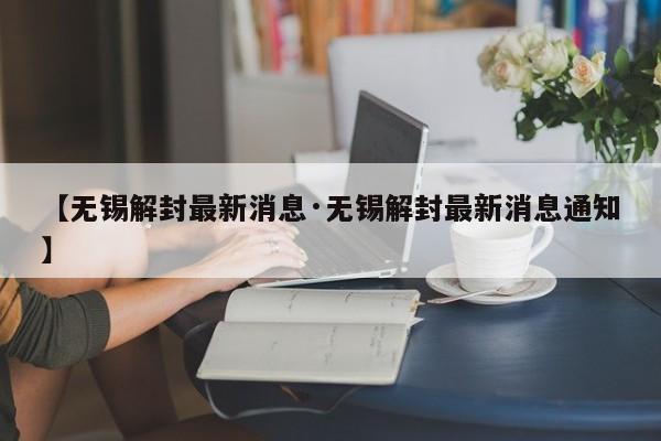 【无锡解封最新消息·无锡解封最新消息通知】