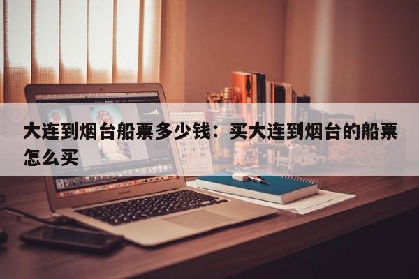 大连到烟台船票多少钱：买大连到烟台的船票怎么买