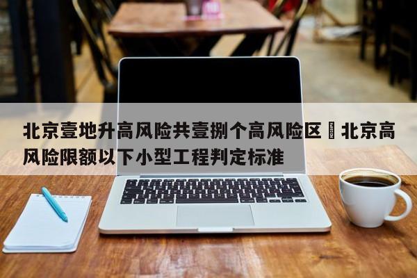 北京壹地升高风险共壹捌个高风险区›北京高风险限额以下小型工程判定标准