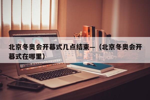 北京冬奥会开幕式几点结束—(北京冬奥会开幕式在哪里)