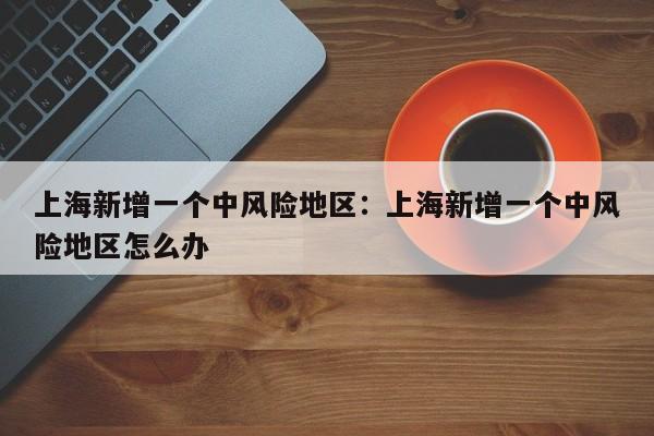 上海新增一个中风险地区：上海新增一个中风险地区怎么办