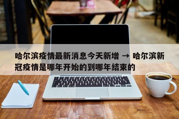 哈尔滨疫情最新消息今天新增 → 哈尔滨新冠疫情是哪年开始的到哪年结束的