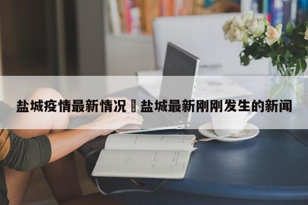 盐城疫情最新情况›盐城最新刚刚发生的新闻