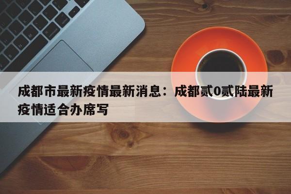 成都市最新疫情最新消息：成都贰0贰陆最新疫情适合办席写