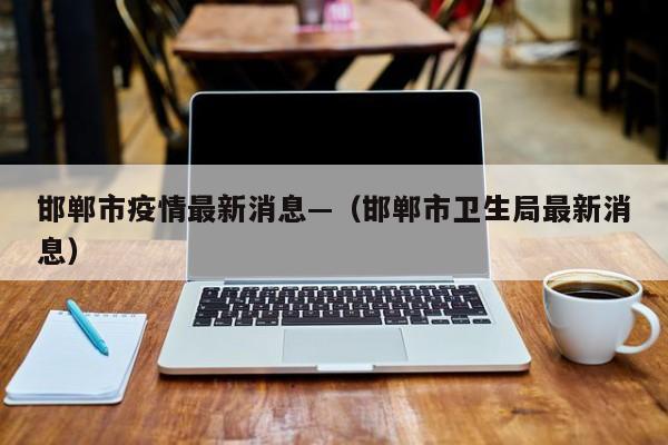 邯郸市疫情最新消息—(邯郸市卫生局最新消息)