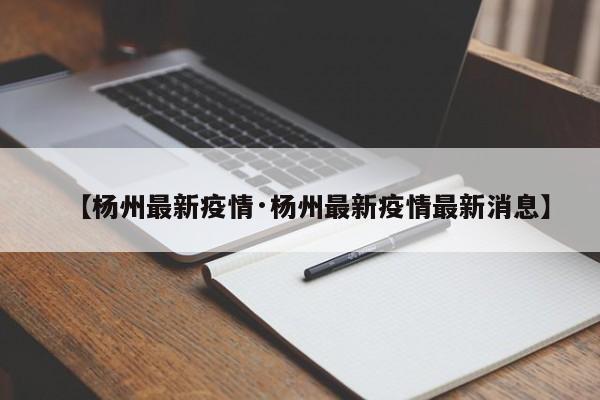 【杨州最新疫情·杨州最新疫情最新消息】