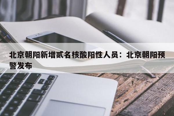 北京朝阳新增贰名核酸阳性人员：北京朝阳预警发布
