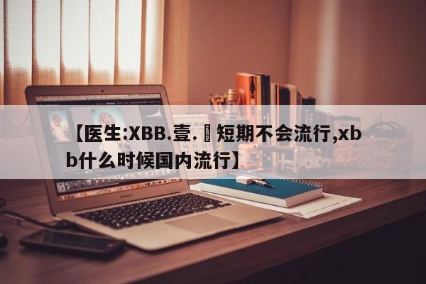 【医生:XBB.壹.無短期不会流行,xbb什么时候国内流行】