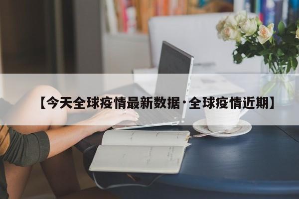【今天全球疫情最新数据·全球疫情近期】