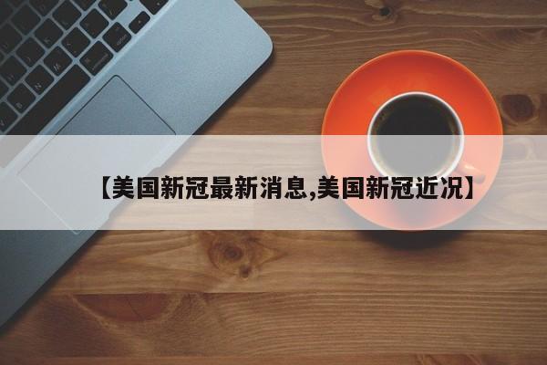 【美国新冠最新消息,美国新冠近况】