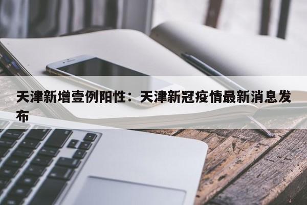 天津新增壹例阳性：天津新冠疫情最新消息发布