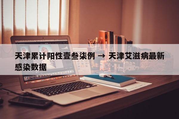 天津累计阳性壹叁柒例 → 天津艾滋病最新感染数据