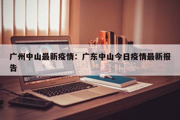 广州中山最新疫情:广东中山今日疫情最新报告
