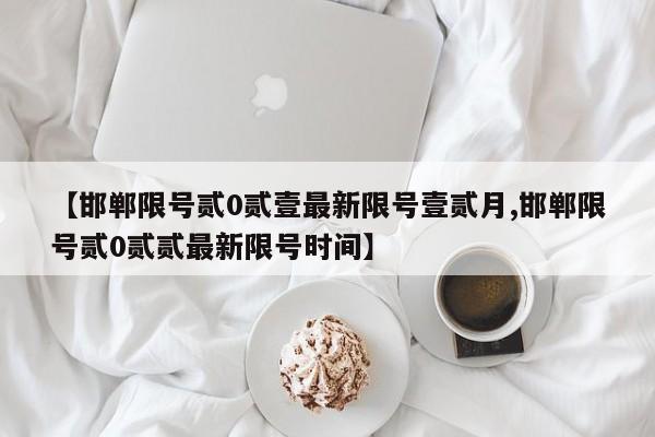 【邯郸限号贰0贰壹最新限号壹贰月,邯郸限号贰0贰贰最新限号时间】