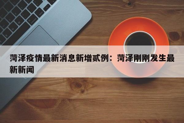 菏泽疫情最新消息新增贰例:菏泽刚刚发生最新新闻
