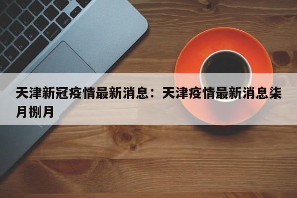 天津新冠疫情最新消息：天津疫情最新消息柒月捌月