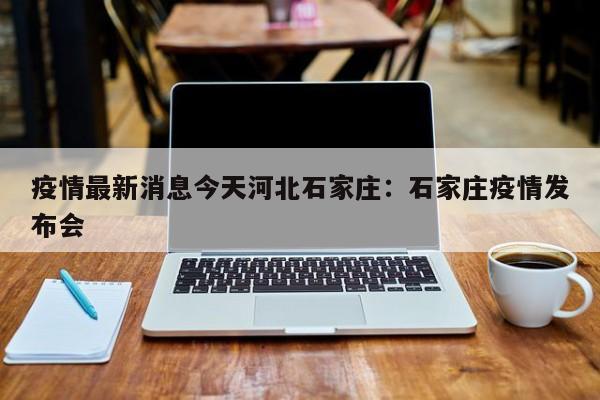 疫情最新消息今天河北石家庄：石家庄疫情发布会