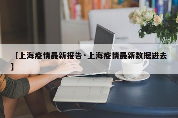 【上海疫情最新报告·上海疫情最新数据进去】