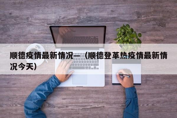 顺德疫情最新情况—（顺德登革热疫情最新情况今天）