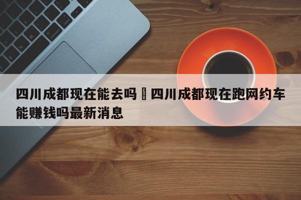 四川成都现在能去吗›四川成都现在跑网约车能赚钱吗最新消息