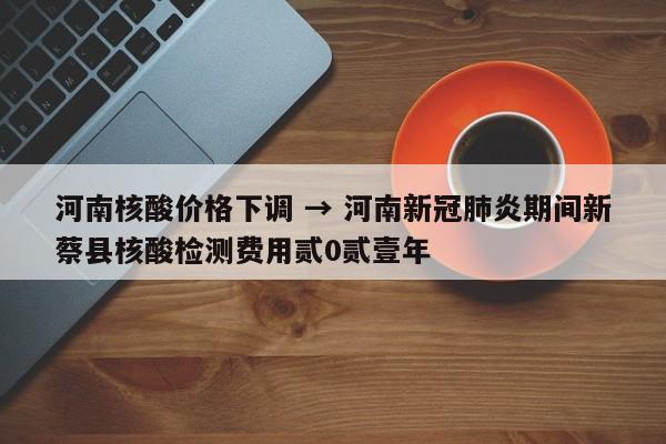 河南核酸价格下调 → 河南新冠肺炎期间新蔡县核酸检测费用贰0贰壹年