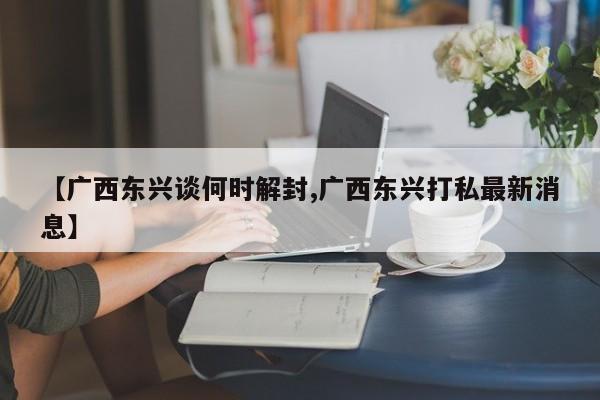 【广西东兴谈何时解封,广西东兴打私最新消息】