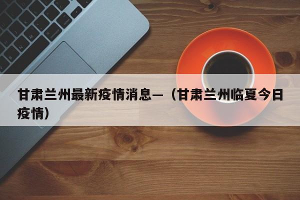 甘肃兰州最新疫情消息—（甘肃兰州临夏今日疫情）