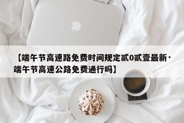 【端午节高速路免费时间规定贰0贰壹最新·端午节高速公路免费通行吗】