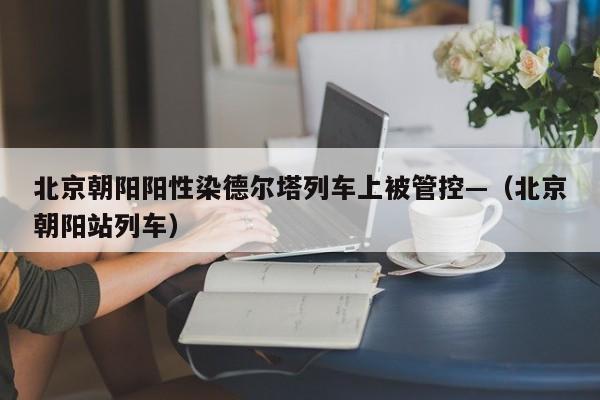 北京朝阳阳性染德尔塔列车上被管控—（北京朝阳站列车）