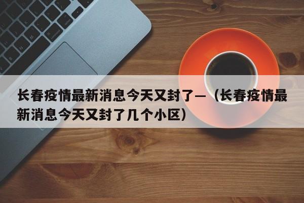 长春疫情最新消息今天又封了—（长春疫情最新消息今天又封了几个小区）