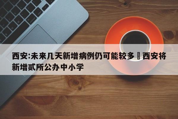 西安:未来几天新增病例仍可能较多›西安将新增贰所公办中小学