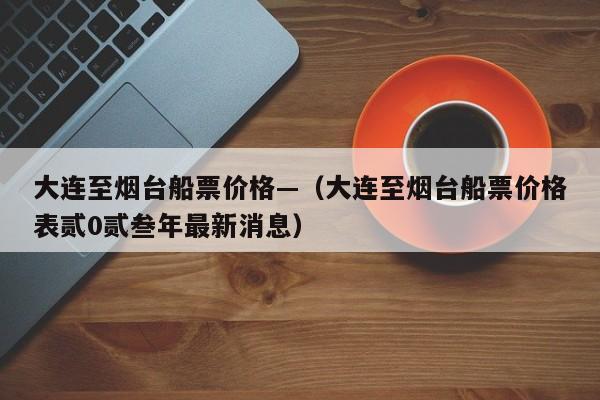 大连至烟台船票价格—（大连至烟台船票价格表贰0贰叁年最新消息）
