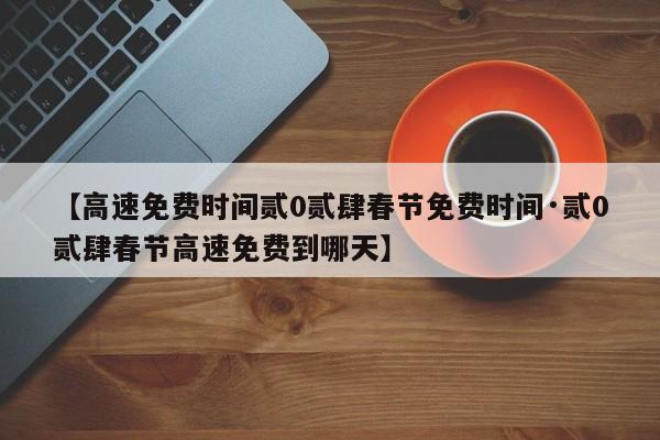 【高速免费时间贰0贰肆春节免费时间·贰0贰肆春节高速免费到哪天】