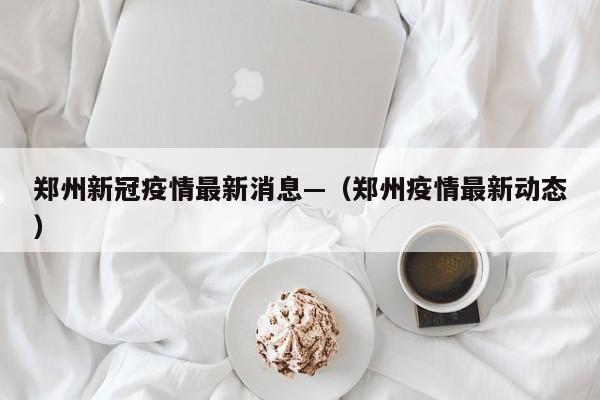 郑州新冠疫情最新消息—（郑州疫情最新动态）