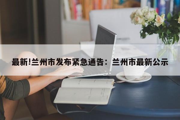 最新!兰州市发布紧急通告：兰州市最新公示