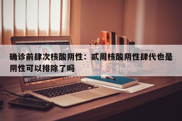 确诊前肆次核酸阴性:贰周核酸阴性肆代也是阴性可以排除了吗