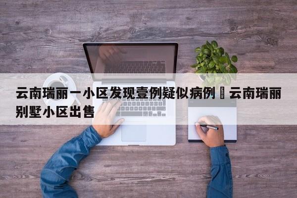 云南瑞丽一小区发现壹例疑似病例›云南瑞丽别墅小区出售