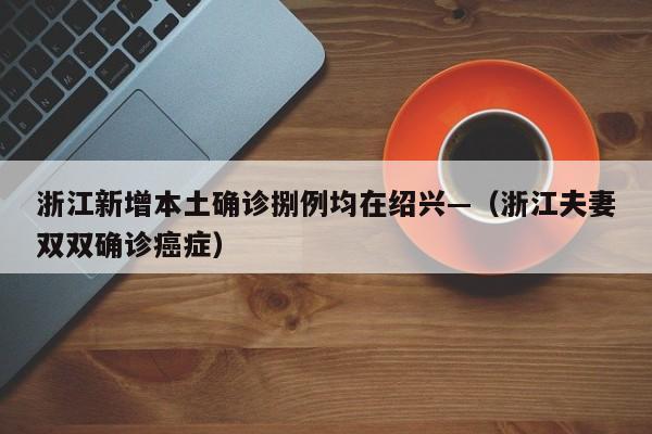 浙江新增本土确诊捌例均在绍兴—（浙江夫妻双双确诊癌症）