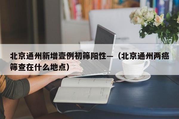 北京通州新增壹例初筛阳性—(北京通州两癌筛查在什么地点)