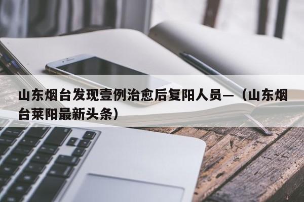 山东烟台发现壹例治愈后复阳人员—（山东烟台莱阳最新头条）