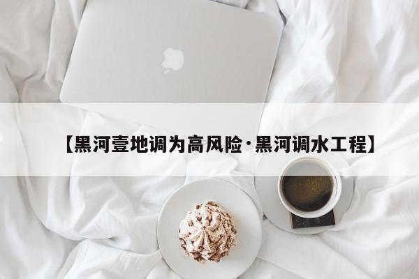 【黑河壹地调为高风险·黑河调水工程】
