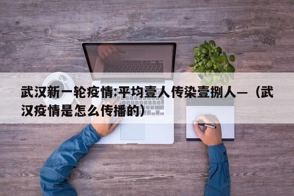 武汉新一轮疫情:平均壹人传染壹捌人—（武汉疫情是怎么传播的）