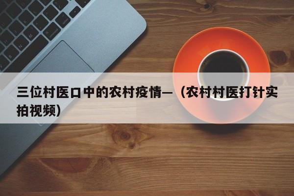 三位村医口中的农村疫情—(农村村医打针实拍视频)