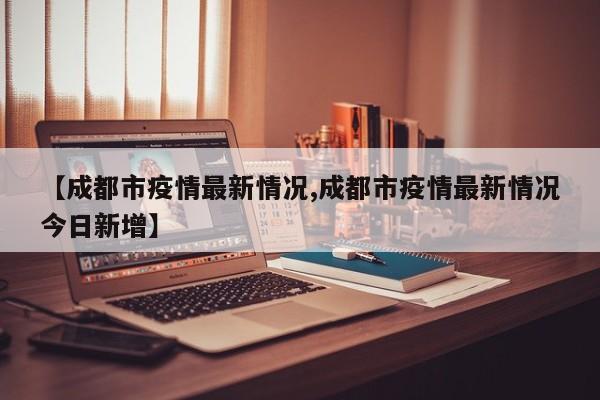 【成都市疫情最新情况,成都市疫情最新情况今日新增】