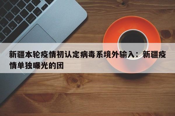 新疆本轮疫情初认定病毒系境外输入：新疆疫情单独曝光的团