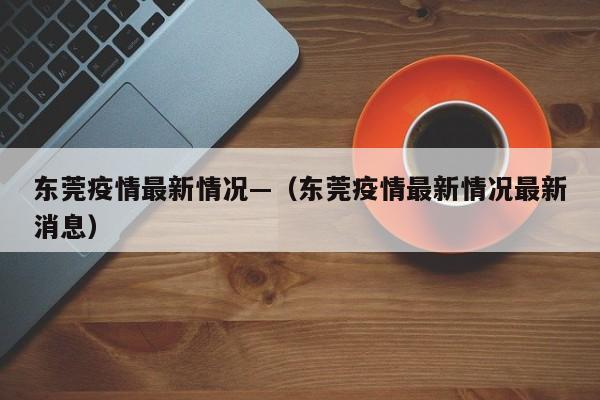 东莞疫情最新情况—（东莞疫情最新情况最新消息）